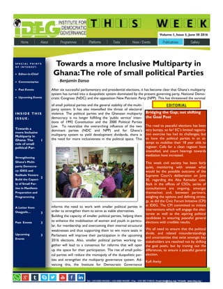 N E W S L E T T E R D A T E
I N S I D E T H I S
I S S U E :
Towards a
more Inclusive
Multiparty in
Ghana: The
role of small
political Par-
1
Strengthening
Ghana’s Multi-
party Democra-
cy: IDEG and
Radikale Venstre
Build the Capaci-
ty of Small Par-
ties in Manifesto
Preparation and
Programming
2
A Letter from
Osagyefo… 3
Past Events 3
Upcoming
Events
3
S P E C I A L P O I N T S
O F I N T E R E S T :
 Editor-in-Chief
 Commentaries
 Past Events
 Upcoming Events
Volume 1, Issue 3, June 30 2016
of small political parties and the general stability of the multi-
party system. It has also intensified the threat of electoral
violence. The political parties and the Ghanaian multiparty
democracy is no longer fulfilling the ‘public service’ inten-
tions of 1992 Constitution and the 2000 Political Parties
Law. To neutralize the overarching influence of the two
dominant parties (NDC and NPP) and for Ghana’s
mulitparty system to yield development dividends, there is
the need for more inclusiveness in the political space. This
informs the need to work with smaller political parties in
order to strengthen them to serve as viable alternatives.
Building the capacity of smaller political parties, helping them
to enhance the mobilisation of women and youth in particu-
lar, for membership and overcoming their internal structural
weaknesses and thus supporting them to win more seats in
Parliament will improve their participation in the upcoming
2016 elections. Also, smaller political parties working to-
gether will lead to a consensus for reforms that will open
up the space for their participation. The rise of small politi-
cal parties will reduce the monopoly of the duopolistic par-
ties and strengthen the multiparty governance system. Ad-
vancing this, the Institute for Democratic Governance
. . . . .. .
Towards a more Inclusive Multiparty in
Ghana:The role of small political Parties
- Benjamin Danso
After six successful parliamentary and presidential elections, it has become clear that Ghana’s multiparty
system has turned into a duopolistic system dominated by the present governing party, National Demo-
cratic Congress (NDC) and the opposition New Patriotic Party (NPP). This has threatened the survival
EDITORIAL
Bridging the Gap; not shifting
the Goal Post
The road to peaceful elections has been
very bumpy, so far! EC’s limited registra-
tion exercise has had its challenges; but
so have the political parties in an at-
tempt to mobilise their 18 year olds to
register. Calls for a clean register have
intensified, and court hearings towards
mediation have increased.
This week civil society has been fairly
quiet, monitoring with unease what
would be the possible outcome of the
Supreme Court’s deliberation on June
30, regarding the Abu Ramadan case.
Back in the offices of CSOs, series of
consultations are ongoing, amongst
themselves and, between partners,
weighing the options and defining strate-
gy, as did the Civic Forum Initiative (CFI)
at IDEG. The CFI committed to initiate
interventions which will engage the elec-
torate as well as the aspiring political
candidates in ensuring peaceful general
elections with credible results.
We all need to ensure that the political
divide, and related misunderstandings
and uncertainties that exist amongst key
stakeholders are resolved not by shifting
the goal posts, but by ironing out the
differences, to ensure a peaceful general
election.
Kofi Awity
 