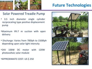 Future Technologies Solar Powered Treadle Pump 3.5 inch diameter single cylinder    reciprocating type positive displacement    pump  Maximum lift:7 m suction with open    delivery Discharge: Varies from 700lph to 1500lph    depending upon solar light intensity 24V 100W DC motor with 120W    photovoltaic solar module APPROXIMATE COST: US $ 250 