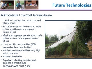 A Prototype Low Cost Green House Uses low cost bamboo structure and plastic rope Structure oriented from east to west to harness the maximum green house effect Maximum exposed area to south side to harness maximum green house effect Low cost  UV resistant film (200 micron) only on south side. North side covered with mainly high value creepers Natural ventilation  Top down planting on raise bed inside the green house APPROXIMATE COST $ 100 Future Technologies 