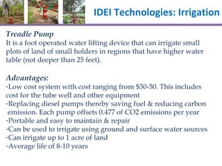 IDEI Technologies: Irrigation  Treadle Pump It is a foot operated  water lifting device that can irrigate small plots of land of small holders in regions that have higher water table (not deeper than 25 feet).  Advantages: Low  cost system with cost ranging from $30-50. This includes cost for the tube well and other equipment  Replacing diesel pumps thereby saving fuel & reducing carbon   emission. Each pump offsets 0.477 of CO2 emissions per year  Portable and easy to maintain & repair Can be used to irrigate using ground and surface water sources Can irrigate up to 1 acre of land Average life of 8-10 years 