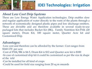 IDEI Technologies: Irrigation  About Low Cost Drip Systems  These are Low Energy Water Application technologies. Drip enables slow and regular application of water directly to the roots of the plants through a network of economically designed plastic pipes and low discharge emitters. These are  divisible and are therefore available in several ready-to-use packaged kits that includes Bucket Kit (BK),  Family Nutrition Kit-FNK (20 square meter), Drum Kit, 100 square meter, Quarter Acre kit and Customized Drip.  Advantages: Low cost and therefore can be afforded by the farmer. Cost ranges from $160-170  per acre Cost of FNK/BK is $4-5, Drum Kit is $12 and Quarter acre kit is $100 In case of customised drip kit it could be customized as per the size & shape of the  ield Can be installed for all kind of crops Could be used for field size ranging from 20 sq m oneards 