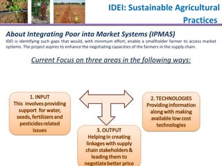 IDEI: Sustainable Agricultural Practices   About Integrating Poor into Market Systems (IPMAS) IDEI is identifying such gaps that would, with minimum effort, enable a smallholder farmer to access market systems. The project aspires to enhance the negotiating capacities of the farmers in the supply chain.  Current Focus on three areas in the following ways: 