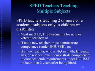 SPED Teachers Teaching
                Multiple Subjects
n   SPED teachers teaching 2 or more core
    academic subjects only to children w/
    disabilities
    u   Must meet HQT requirements for new or
        veteran teacher; or
    u   If not a new teacher, must demonstrate
        competence (under HOUSSE), or;
    u   If a new teacher, who is HQ in math, language
        arts, or science, must demonstrate competence
        in core academic requirements under HOUSSE
        no later than 2 years after being hired.
                                               10
 