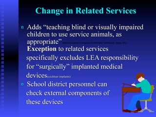 Change in Related Services
n   Adds “teaching blind or visually impaired
    children to use service animals, as
    appropriate”Service/signal/ companion Animals: Monkeys, dogs, etc.

    Exception to related services
    specifically excludes LEA responsibility
    for “surgically” implanted medical
    devices(cochlear implants)
n   School district personnel can
    check external components of
    these devices
                                                                         12
 