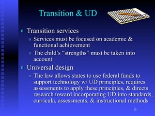 Transition & UD
n   Transition services
    u   Services must be focused on academic &
        functional achievement
    u   The child’s “strengths” must be taken into
        account
n   Universal design
    u   The law allows states to use federal funds to
        support technology w/ UD principles, requires
        assessments to apply these principles, & directs
        research toward incorporating UD into standards,
        curricula, assessments, & instructional methods
                                                 13
 