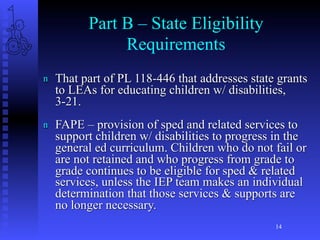 Part B – State Eligibility
               Requirements
n   That part of PL 118-446 that addresses state grants
    to LEAs for educating children w/ disabilities,
    3-21.
n   FAPE – provision of sped and related services to
    support children w/ disabilities to progress in the
    general ed curriculum. Children who do not fail or
    are not retained and who progress from grade to
    grade continues to be eligible for sped & related
    services, unless the IEP team makes an individual
    determination that those services & supports are
    no longer necessary.
                                                14
 
