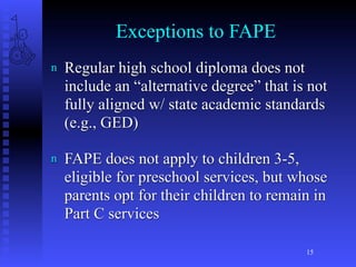 Exceptions to FAPE
n   Regular high school diploma does not
    include an “alternative degree” that is not
    fully aligned w/ state academic standards
    (e.g., GED)

n   FAPE does not apply to children 3-5,
    eligible for preschool services, but whose
    parents opt for their children to remain in
    Part C services

                                           15
 