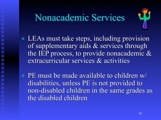 Nonacademic Services
n   LEAs must take steps, including provision
    of supplementary aids & services through
    the IEP process, to provide nonacademic &
    extracurricular services & activities
n   PE must be made available to children w/
    disabilities, unless PE is not provided to
    non-disabled children in the same grades as
    the disabled children
                                          16
 