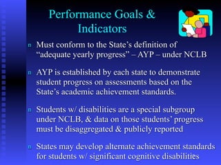 Performance Goals &
             Indicators
n   Must conform to the State’s definition of
    “adequate yearly progress” – AYP – under NCLB

n   AYP is established by each state to demonstrate
    student progress on assessments based on the
    State’s academic achievement standards.

n   Students w/ disabilities are a special subgroup
    under NCLB, & data on those students’ progress
    must be disaggregated & publicly reported
n   States may develop alternate achievement standards
    for students w/ significant cognitive disabilities
                                                   19
 