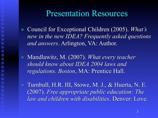 Presentation Resources
n   Council for Exceptional Children (2005). What’s
    new in the new IDEA? Frequently asked questions
    and answers. Arlington, VA: Author.

n   Mandlawitz, M. (2007). What every teacher
    should know about IDEA 2004 laws and
    regulations. Boston, MA: Prentice Hall.

n   Turnbull, H.R. III, Stowe, M. J., & Huerta, N. E.
    (2007). Free appropriate public education: The
    law and children with disabilities. Denver: Love.
                                                2
 