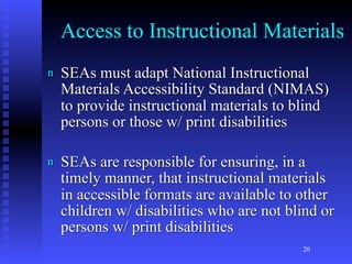 Access to Instructional Materials
n   SEAs must adapt National Instructional
    Materials Accessibility Standard (NIMAS)
    to provide instructional materials to blind
    persons or those w/ print disabilities

n   SEAs are responsible for ensuring, in a
    timely manner, that instructional materials
    in accessible formats are available to other
    children w/ disabilities who are not blind or
    persons w/ print disabilities
                                           20
 