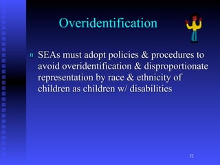 Overidentification

n   SEAs must adopt policies & procedures to
    avoid overidentification & disproportionate
    representation by race & ethnicity of
    children as children w/ disabilities




                                          22
 