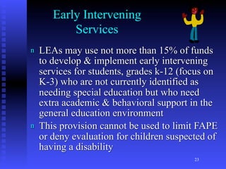 Early Intervening
           Services
n   LEAs may use not more than 15% of funds
    to develop & implement early intervening
    services for students, grades k-12 (focus on
    K-3) who are not currently identified as
    needing special education but who need
    extra academic & behavioral support in the
    general education environment
n   This provision cannot be used to limit FAPE
    or deny evaluation for children suspected of
    having a disability
                                          23
 