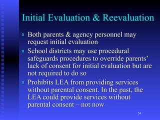 Initial Evaluation & Reevaluation
n   Both parents & agency personnel may
    request initial evaluation
n   School districts may use procedural
    safeguards procedures to override parents’
    lack of consent for initial evaluation but are
    not required to do so
n   Prohibits LEA from providing services
    without parental consent. In the past, the
    LEA could provide services without
    parental consent – not now
                                            24
 