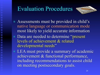 Evaluation Procedures
n   Assessments must be provided in child’s
    native language or communication mode
    most likely to yield accurate information
n   Data are needed to determine “present
    levels of achievement & related
    developmental needs”
n   LEA must provide a summary of academic
    achievement & functional performance,
    including recommendations to assist child
    on meeting postsecondary goals.
                                         25
 