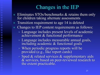 Changes in the IEP
n   Eliminates STOs/benchmarks & retains them only
    for children taking alternate assessments
n   Transition requirement to age 14 is deleted
n   Changes to IEP content requirements as follows:
     u Language includes present levels of academic
       achievement & functional performance
     u Language includes measurable annual goals,
       including academic & functional goals
     u When periodic progress reports will be
       provided (e.g., like report cards)
     u Sped & related services & supplementary aids
       & services, based on peer-reviewed research to
       the extent practicable.
                                               27
 
