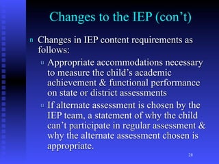 Changes to the IEP (con’t)
n   Changes in IEP content requirements as
    follows:
     u Appropriate accommodations necessary
       to measure the child’s academic
       achievement & functional performance
       on state or district assessments
     u If alternate assessment is chosen by the
       IEP team, a statement of why the child
       can’t participate in regular assessment &
       why the alternate assessment chosen is
       appropriate.
                                           28
 
