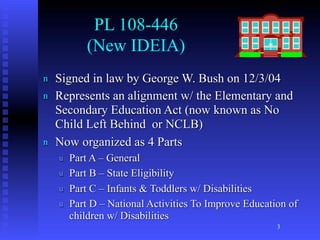 PL 108-446
            (New IDEIA)
n   Signed in law by George W. Bush on 12/3/04
n   Represents an alignment w/ the Elementary and
    Secondary Education Act (now known as No
    Child Left Behind or NCLB)
n   Now organized as 4 Parts
    u   Part A – General
    u   Part B – State Eligibility
    u   Part C – Infants & Toddlers w/ Disabilities
    u   Part D – National Activities To Improve Education of
        children w/ Disabilities
                                                       3
 