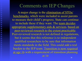 Comments on IEP Changes
     A major change is the elimination of STOs/
 benchmarks, which were included to assist parents
to measure their child’s progress. State can continue
   to include these if they want. The team decides
appropriate supplementary aids & services, based on
  peer-reviewed research to the extent practicable.
Peer-reviewed research is not defined in regulations,
  but it seems that this reference is to independent
  qualified researchers to be sure that information
  meets standards in the field. This could add a real
 burden to the IEP team. Transition is now required
 at age 16 with a requirement of transition planning
                          at 16                 30
 
