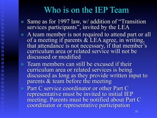 Who is on the IEP Team
n   Same as for 1997 law, w/ addition of “Transition
    services participants”, invited by the LEA
n   A team member is not required to attend part or all
    of a meeting if parents & LEA agree, in writing,
    that attendance is not necessary, if that member’s
    curriculum area or related service will not be
    discussed or modified
n   Team members can still be excused if their
    curriculum area or related services is being
    discussed as long as they provide written input to
    parents & team before the meeting
n   Part C service coordinator or other Part C
    representative must be invited to initial IEP
    meeting. Parents must be notified about Part C
    coordinator or representative participation
                                                31
 