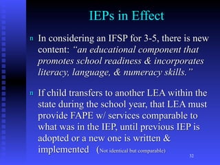 IEPs in Effect
n   In considering an IFSP for 3-5, there is new
    content: “an educational component that
    promotes school readiness & incorporates
    literacy, language, & numeracy skills.”

n   If child transfers to another LEA within the
    state during the school year, that LEA must
    provide FAPE w/ services comparable to
    what was in the IEP, until previous IEP is
    adopted or a new one is written &
    implemented (Not identical but comparable) 32
 