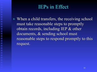 IEPs in Effect

n   When a child transfers, the receiving school
    must take reasonable steps to promptly
    obtain records, including IEP & other
    documents, & sending school must
    reasonable steps to respond promptly to this
    request.




                                          33
 