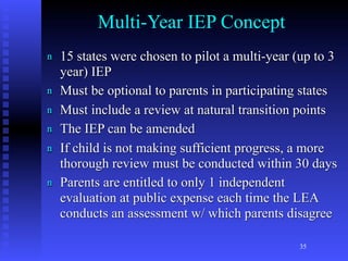 Multi-Year IEP Concept
n   15 states were chosen to pilot a multi-year (up to 3
    year) IEP
n   Must be optional to parents in participating states
n   Must include a review at natural transition points
n   The IEP can be amended
n   If child is not making sufficient progress, a more
    thorough review must be conducted within 30 days
n   Parents are entitled to only 1 independent
    evaluation at public expense each time the LEA
    conducts an assessment w/ which parents disagree

                                                35
 