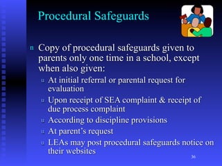 Procedural Safeguards

n   Copy of procedural safeguards given to
    parents only one time in a school, except
    when also given:
    u   At initial referral or parental request for
        evaluation
    u   Upon receipt of SEA complaint & receipt of
        due process complaint
    u   According to discipline provisions
    u   At parent’s request
    u   LEAs may post procedural safeguards notice on
        their websites
                                              36
 