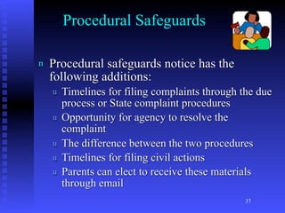 Procedural Safeguards

n   Procedural safeguards notice has the
    following additions:
    u   Timelines for filing complaints through the due
        process or State complaint procedures
    u   Opportunity for agency to resolve the
        complaint
    u   The difference between the two procedures
    u   Timelines for filing civil actions
    u   Parents can elect to receive these materials
        through email
                                                 37
 