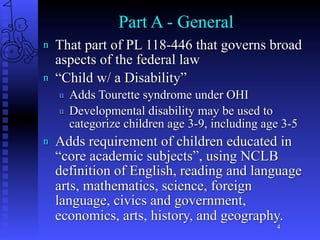 Part A - General
n   That part of PL 118-446 that governs broad
    aspects of the federal law
n   “Child w/ a Disability”
    u   Adds Tourette syndrome under OHI
    u   Developmental disability may be used to
        categorize children age 3-9, including age 3-5
n   Adds requirement of children educated in
    “core academic subjects”, using NCLB
    definition of English, reading and language
    arts, mathematics, science, foreign
    language, civics and government,
    economics, arts, history, and geography.
                                                 4
 