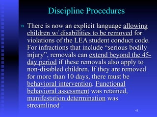Discipline Procedures
n   There is now an explicit language allowing
    children w/ disabilities to be removed for
    violations of the LEA student conduct code.
    For infractions that include “serious bodily
    injury”, removals can extend beyond the 45-
    day period if these removals also apply to
    non-disabled children. If they are removed
    for more than 10 days, there must be
    behavioral intervention. Functional
    behavioral assessment was retained,
    manifestation determination was
    streamlined
                                          41
 