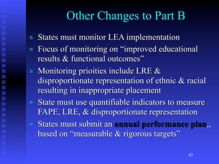 Other Changes to Part B
n   States must monitor LEA implementation
n   Focus of monitoring on “improved educational
    results & functional outcomes”
n   Monitoring prioities include LRE &
    disproportionate representation of ethnic & racial
    resulting in inappropriate placement
n   State must use quantifiable indicators to measure
    FAPE, LRE, & disproportionate representation
n   States must submit an annual performance plan,,
    based on “measurable & rigorous targets”

                                               43
 