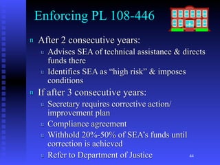 Enforcing PL 108-446
n   After 2 consecutive years:
     u   Advises SEA of technical assistance & directs
         funds there
     u   Identifies SEA as “high risk” & imposes
         conditions
n   If after 3 consecutive years:
     u   Secretary requires corrective action/
         improvement plan
     u   Compliance agreement
     u   Withhold 20%-50% of SEA’s funds until
         correction is achieved
     u   Refer to Department of Justice        44
 