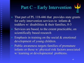 Part C – Early Intervention
n   That part of PL 118-446 that provides state grants
    for early intervention services to infants &
    toddlers w/ disabilities & their families, 0-3
n   Services are based, to the extent practicable, on
    scientifically based research
n   Emphasis in training on the social & emotional
    development of young children.
n   Public awareness targets families of premature
    infants or those w/ physical risk factors associated
    w/ learning or developmental problems.
                                                 45
 