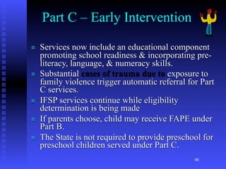 Part C – Early Intervention

n   Services now include an educational component
    promoting school readiness & incorporating pre-
    literacy, language, & numeracy skills.
n   Substantial cases of trauma due to exposure to
    family violence trigger automatic referral for Part
    C services.
n   IFSP services continue while eligibility
    determination is being made
n   If parents choose, child may receive FAPE under
    Part B.
n   The State is not required to provide preschool for
    preschool children served under Part C.
                                                 46
 