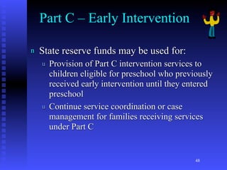 Part C – Early Intervention

n   State reserve funds may be used for:
    u   Provision of Part C intervention services to
        children eligible for preschool who previously
        received early intervention until they entered
        preschool
    u   Continue service coordination or case
        management for families receiving services
        under Part C


                                                 48
 