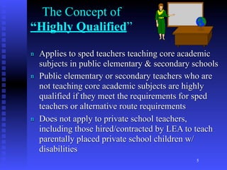 The Concept of
“Highly Qualified”

n   Applies to sped teachers teaching core academic
    subjects in public elementary & secondary schools
n   Public elementary or secondary teachers who are
    not teaching core academic subjects are highly
    qualified if they meet the requirements for sped
    teachers or alternative route requirements
n   Does not apply to private school teachers,
    including those hired/contracted by LEA to teach
    parentally placed private school children w/
    disabilities
                                               5
 