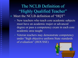 The NCLB Definition of
         “Highly Qualified Teacher”
n   Meet the NCLB definition of “HQT”
    u   New teachers who teach core academic subjects
        must have an academic major or advanced
        degree or pass a competency exam in each core
        academic area taught
    u   Veteran teachers may demonstrate competency
        under “high objective uniform State standards
        of evaluation” (HOUSSE)



                                               6
 