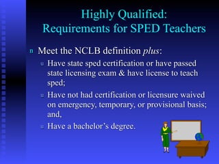 Highly Qualified:
     Requirements for SPED Teachers
n   Meet the NCLB definition plus:
    u   Have state sped certification or have passed
        state licensing exam & have license to teach
        sped;
    u   Have not had certification or licensure waived
        on emergency, temporary, or provisional basis;
        and,
    u   Have a bachelor’s degree.


                                                 7
 