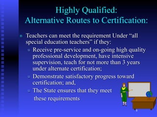 Highly Qualified:
    Alternative Routes to Certification:
n   Teachers can meet the requirement Under “all
    special education teachers” if they:
     u Receive pre-service and on-going high quality
       professional development, have intensive
       supervision, teach for not more than 3 years
       under alternate certification;
     u Demonstrate satisfactory progress toward
       certification; and,
     u The State ensures that they meet
        these requirements
                                                8
 