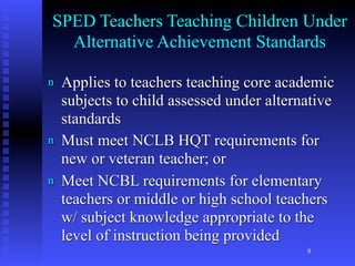 SPED Teachers Teaching Children Under
  Alternative Achievement Standards

n   Applies to teachers teaching core academic
    subjects to child assessed under alternative
    standards
n   Must meet NCLB HQT requirements for
    new or veteran teacher; or
n   Meet NCBL requirements for elementary
    teachers or middle or high school teachers
    w/ subject knowledge appropriate to the
    level of instruction being provided
                                           9
 