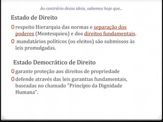 Ao contrário dessa ideia, sabemos hoje que...

Estado de Direito
0 respeito Hierarquia das normas e separação dos

poderes (Montesquieu) e dos direitos fundamentais.
0 mandatários políticos (os eleitos) são submissos às
leis promulgadas.

Estado Democrático de Direito
0 garante proteção aos direitos de propriedade
0 defende através das leis garantias fundamentais,

baseadas no chamado "Princípio da Dignidade
Humana".

 