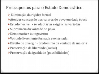 Pressupostos para o Estado Democrático
 Eliminação da rigidez formal
Atender concepção dos valores do povo em dada época

Estado flexível - se adaptar às exigências variadas
Supremacia da vontade do povo
Democracia = autogoverno
Vontade livremente formada e externada
Direito de divergir - predomínio da vontade da maioria
Preservação da liberdade (social)
Preservação da igualdade (possibilidades)

 