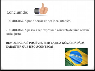 Concluindo:
- DEMOCRACIA pode deixar de ser ideal utópico.
- DEMOCRACIA passa a ser expressão concreta de uma ordem
social justa.
DEMOCRACIA É POSSÍVEL SIM! CABE A NÓS, CIDADÃOS,
GARANTIR QUE ISSO ACONTEÇA!

 