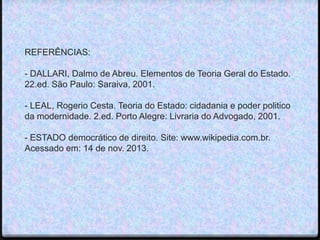 REFERÊNCIAS:

- DALLARI, Dalmo de Abreu. Elementos de Teoria Geral do Estado.
22.ed. São Paulo: Saraiva, 2001.
- LEAL, Rogerio Cesta. Teoria do Estado: cidadania e poder politico
da modernidade. 2.ed. Porto Alegre: Livraria do Advogado, 2001.
- ESTADO democrático de direito. Site: www.wikipedia.com.br.
Acessado em: 14 de nov. 2013.

 