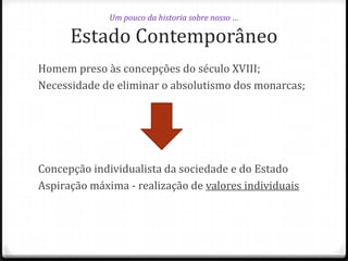 Um pouco da historia sobre nosso …

Estado Contemporâneo
Homem preso às concepções do século XVIII;
Necessidade de eliminar o absolutismo dos monarcas;

Concepção individualista da sociedade e do Estado
Aspiração máxima - realização de valores individuais

 