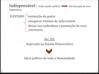 Indispensável : conter poder político

estruturação de seus

organismos.

0 ESTADO

contenção do poder
assegurar mínimo de ação estatal
deixar aos indivíduos a promoção de seus
interesses
Séc. XX:
Aspiração ao Estado Democrático

Ideal político de toda a Humanidade

 