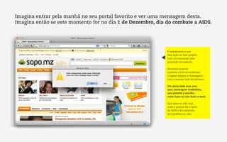 Imagina entrar pela manhã no seu portal favorito e ver uma mensagem desta.
Imagina então se este momento for no dia 1 de Dezembro, dia do combate a AIDS.




                                                            É exatamente o que
                                                            esta ação on-line propõe,
                                                            com um comando java
                                                            instalado no website.

                                                            Acontece quando
                                                            a pessoa entra no endereço,
                                                            o applet dispara a mensagem,
                                                            com o mesmo look do sistema.

                                                            Um alerta fake mas com
                                                            uma mensagem verdadeira,
                                                            que permite a escolha
                                                            entre fazer ou não fazer o teste.

                                                            Que nem na vida real,
                                                            onde a pessoa faz o teste
                                                            da AIDS e fica sabendo
                                                            se é positiva ou não.
 