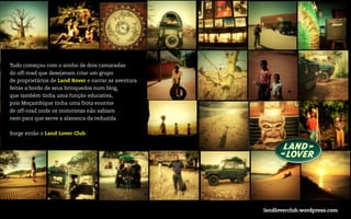 Tudo começou com o sonho de dois camaradas
do off-road que desejavam criar um grupo
de proprietários de Land Rover e narrar as aventura
feitas a bordo de seus brinquedos num blog,
que também tinha uma função educativa,
pois Moçambique tinha uma frota enorme
de off-road onde os motoristas não sabiam
nem para que serve a alavanca da reduzida.


Surge então o Land Lover Club.




                                                      landloverclub.wordpress.com
 