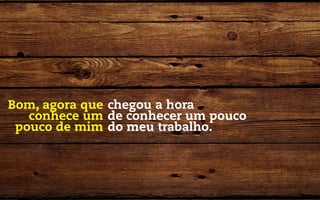 Bom, agora que chegou a hora
   conhece um de conhecer um pouco
 pouco de mim do meu trabalho.
 